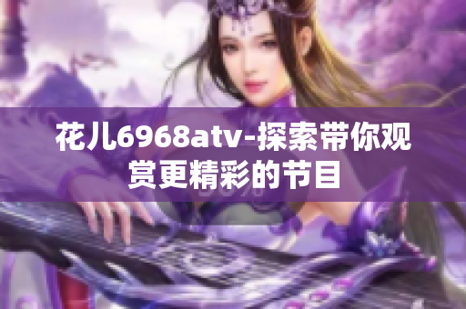 花儿6968atv-探索带你观赏更精彩的节目