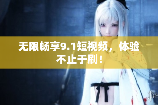 无限畅享9.1短视频，体验不止于刷！