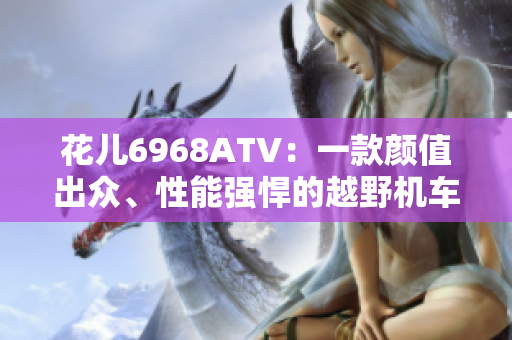 花儿6968ATV：一款颜值出众、性能强悍的越野机车