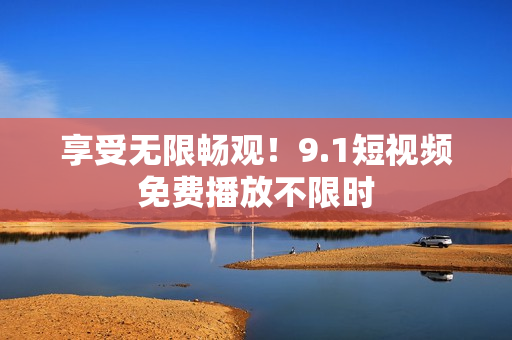 享受无限畅观！9.1短视频免费播放不限时