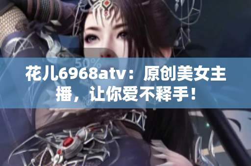花儿6968atv：原创美女主播，让你爱不释手！
