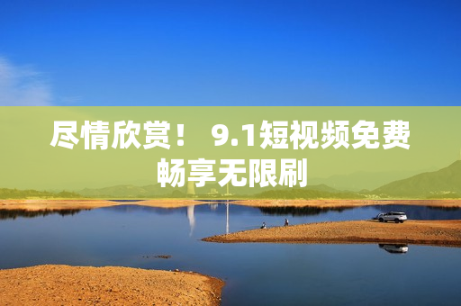 尽情欣赏！ 9.1短视频免费畅享无限刷