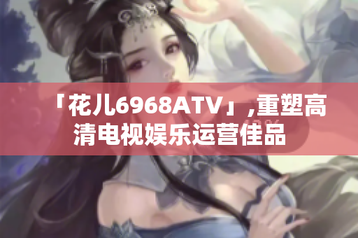 「花儿6968ATV」,重塑高清电视娱乐运营佳品