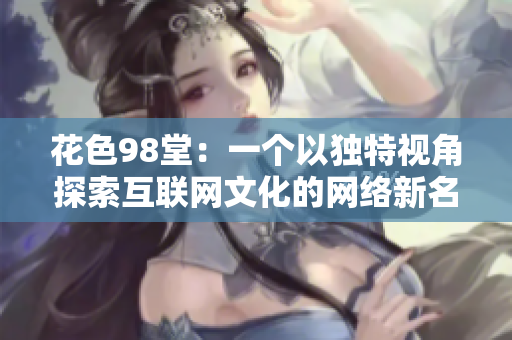 花色98堂：一个以独特视角探索互联网文化的网络新名堂