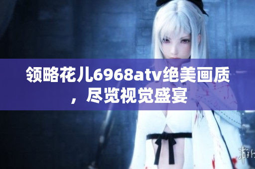 领略花儿6968atv绝美画质，尽览视觉盛宴