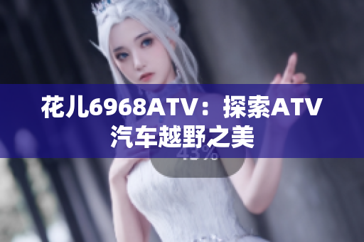 花儿6968ATV：探索ATV汽车越野之美