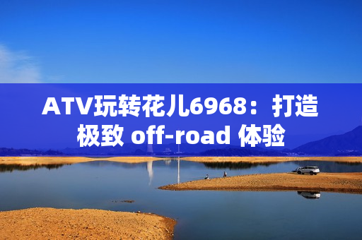 ATV玩转花儿6968：打造极致 off-road 体验