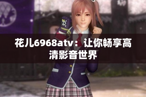 花儿6968atv：让你畅享高清影音世界