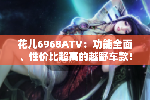花儿6968ATV：功能全面、性价比超高的越野车款！