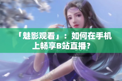 「魅影观看」：如何在手机上畅享B站直播？