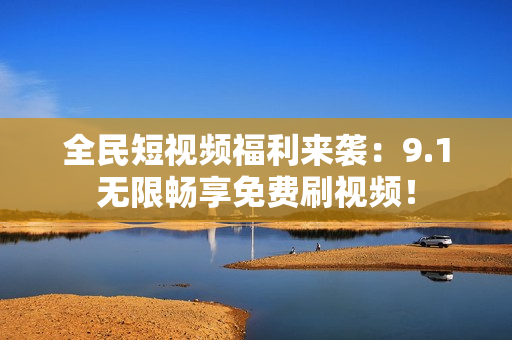 全民短视频福利来袭：9.1无限畅享免费刷视频！