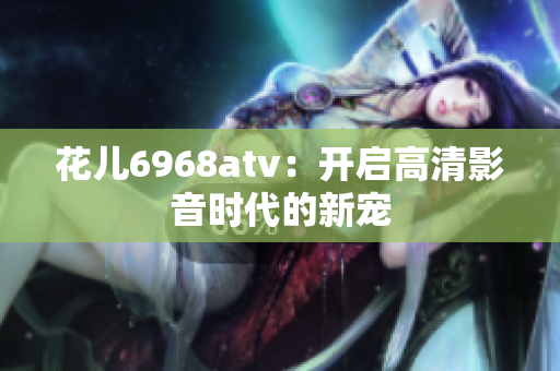 花儿6968atv：开启高清影音时代的新宠