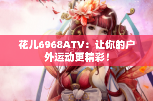 花儿6968ATV：让你的户外运动更精彩！