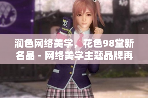 润色网络美学，花色98堂新名品 - 网络美学主题品牌再升级