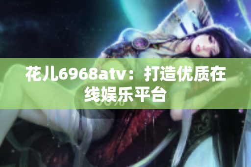 花儿6968atv：打造优质在线娱乐平台