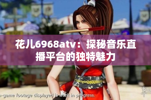 花儿6968atv：探秘音乐直播平台的独特魅力