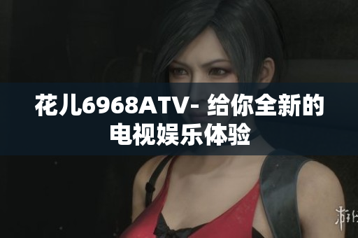花儿6968ATV- 给你全新的电视娱乐体验