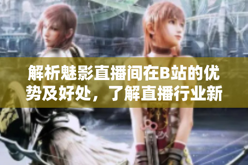 解析魅影直播间在B站的优势及好处，了解直播行业新趋势