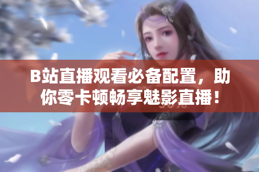 B站直播观看必备配置，助你零卡顿畅享魅影直播！