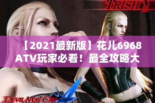 【2021最新版】花儿6968ATV玩家必看！最全攻略大全！