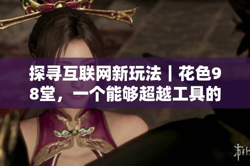 探寻互联网新玩法｜花色98堂，一个能够超越工具的新网络名
