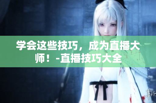 学会这些技巧，成为直播大师！-直播技巧大全