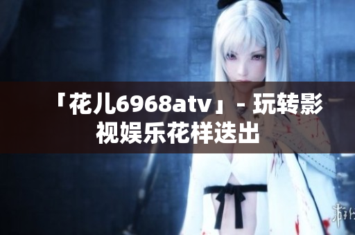 「花儿6968atv」- 玩转影视娱乐花样迭出