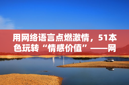 用网络语言点燃激情，51本色玩转“情感价值”——网络编辑专注分享。