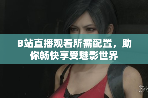 B站直播观看所需配置，助你畅快享受魅影世界