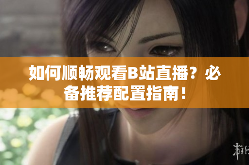 如何顺畅观看B站直播？必备推荐配置指南！