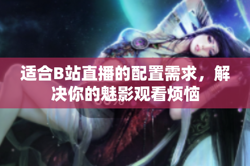 适合B站直播的配置需求，解决你的魅影观看烦恼
