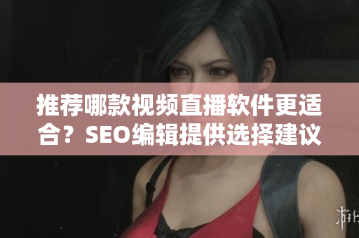 推荐哪款视频直播软件更适合？SEO编辑提供选择建议