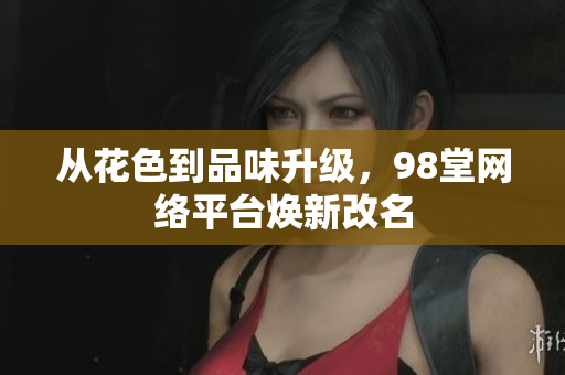 从花色到品味升级，98堂网络平台焕新改名
