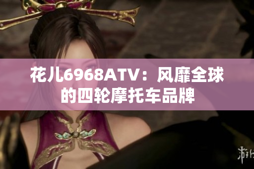 花儿6968ATV：风靡全球的四轮摩托车品牌
