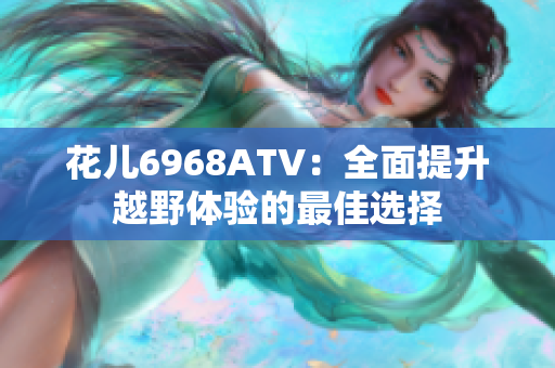 花儿6968ATV：全面提升越野体验的最佳选择