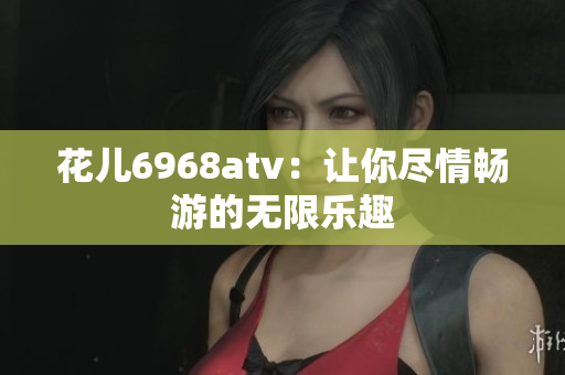 花儿6968atv：让你尽情畅游的无限乐趣