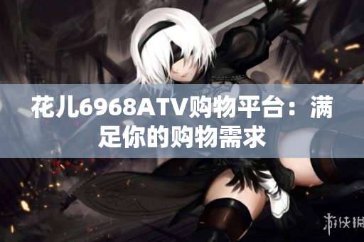 花儿6968ATV购物平台：满足你的购物需求