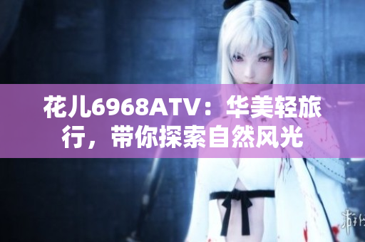 花儿6968ATV：华美轻旅行，带你探索自然风光
