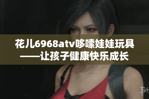 花儿6968atv哆嗦娃娃玩具——让孩子健康快乐成长