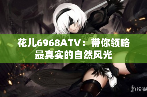 花儿6968ATV：带你领略最真实的自然风光