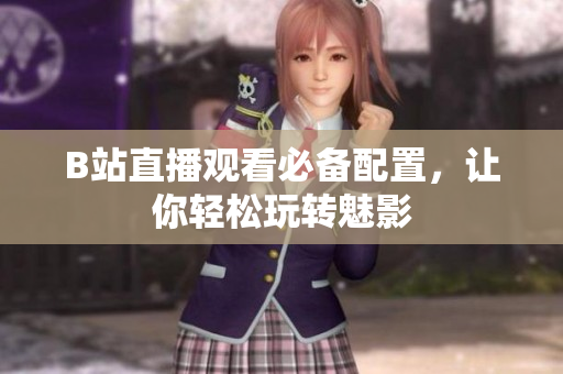 B站直播观看必备配置，让你轻松玩转魅影