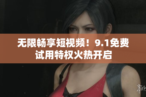 无限畅享短视频！9.1免费试用特权火热开启