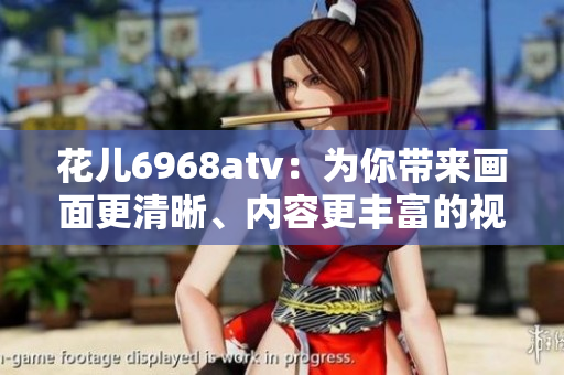 花儿6968atv：为你带来画面更清晰、内容更丰富的视觉盛宴