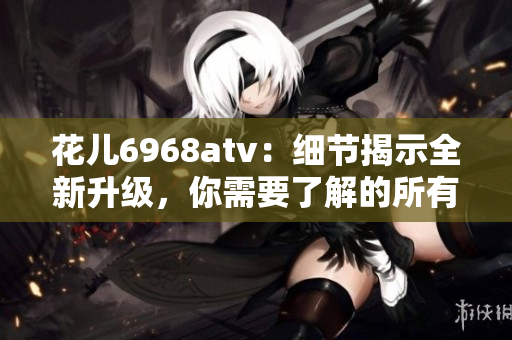 花儿6968atv：细节揭示全新升级，你需要了解的所有信息