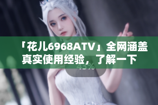 「花儿6968ATV」全网涵盖真实使用经验，了解一下