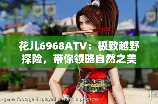 花儿6968ATV：极致越野探险，带你领略自然之美