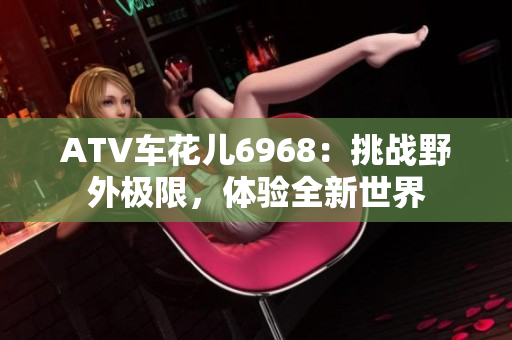 ATV车花儿6968：挑战野外极限，体验全新世界