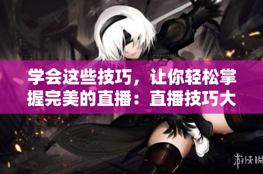 学会这些技巧，让你轻松掌握完美的直播：直播技巧大全