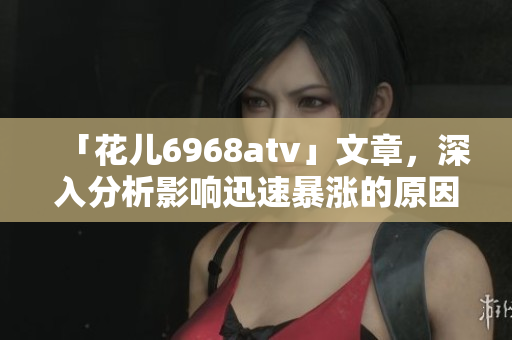「花儿6968atv」文章，深入分析影响迅速暴涨的原因