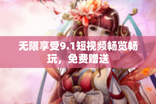 无限享受9.1短视频畅览畅玩，免费赠送